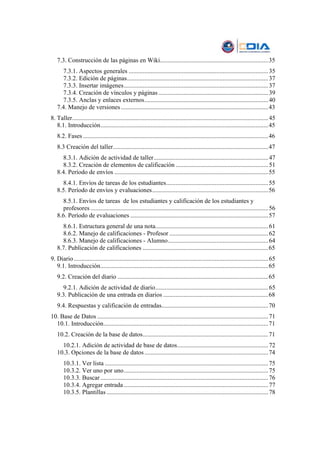 7.3. Construcción de las páginas en Wiki.....................................................................35
     7.3.1. Aspectos generales ......................................................................................... 35
     7.3.2. Edición de páginas.......................................................................................... 37
     7.3.3. Insertar imágenes............................................................................................ 37
     7.3.4. Creación de vínculos y páginas ...................................................................... 39
     7.3.5. Anclas y enlaces externos............................................................................... 40
   7.4. Manejo de versiones ..............................................................................................43
8. Taller............................................................................................................................. 45
   8.1. Introducción...........................................................................................................45
   8.2. Fases ......................................................................................................................46
   8.3 Creación del taller...................................................................................................47
     8.3.1. Adición de actividad de taller......................................................................... 47
     8.3.2. Creación de elementos de calificación ........................................................... 51
   8.4. Período de envíos ..................................................................................................55
     8.4.1. Envíos de tareas de los estudiantes................................................................. 55
   8.5. Período de envíos y evaluaciones..........................................................................56
     8.5.1. Envíos de tareas de los estudiantes y calificación de los estudiantes y
     profesores ................................................................................................................. 56
   8.6. Período de evaluaciones ........................................................................................57
     8.6.1. Estructura general de una nota........................................................................ 61
     8.6.2. Manejo de calificaciones - Profesor ............................................................... 62
     8.6.3. Manejo de calificaciones - Alumno................................................................ 64
   8.7. Publicación de calificaciones ................................................................................65
9. Diario ............................................................................................................................ 65
   9.1. Introducción...........................................................................................................65
   9.2. Creación del diario ................................................................................................65
     9.2.1. Adición de actividad de diario........................................................................ 65
   9.3. Publicación de una entrada en diarios ...................................................................68
   9.4. Respuestas y calificación de entradas....................................................................70
10. Base de Datos ............................................................................................................. 71
  10.1. Introducción.........................................................................................................71
   10.2. Creación de la base de datos................................................................................71
     10.2.1. Adición de actividad de base de datos.......................................................... 72
   10.3. Opciones de la base de datos ...............................................................................74
       10.3.1. Ver lista ........................................................................................................ 75
       10.3.2. Ver uno por uno............................................................................................ 75
       10.3.3. Buscar ........................................................................................................... 76
       10.3.4. Agregar entrada ............................................................................................ 77
       10.3.5. Plantillas ....................................................................................................... 78
 