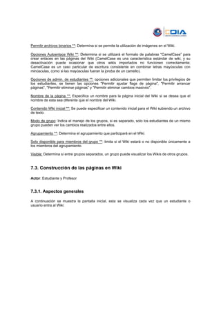 Permitir archivos binarios **: Determina si se permite la utilización de imágenes en el Wiki.

Opciones Autoenlace Wiki **: Determina si se utilizará el formato de palabras “CamelCase” para
crear enlaces en las páginas del Wiki (CamelCase es una característica estándar de wiki, y su
desactivación puede ocasionar que otros wikis importados no funcionen correctamente;
CamelCase es un caso particular de escritura consistente en combinar letras mayúsculas con
minúsculas, como si las mayúsculas fueran la joroba de un camello).

Opciones de admin. de estudiantes **: opciones adicionales que permiten limitar los privilegios de
los estudiantes, se tienen las opciones "Permitir ajustar flags de página", "Permitir arrancar
páginas", "Permitir eliminar páginas" y "Permitir eliminar cambios masivos".

Nombre de la página **: Especifica un nombre para la página inicial del Wiki si se desea que el
nombre de esta sea diferente que el nombre del Wiki.

Contenido Wiki inicial **: Se puede especificar un contenido inicial para el Wiki subiendo un archivo
de texto.

Modo de grupo: Indica el manejo de los grupos, si es separado, solo los estudiantes de un mismo
grupo pueden ver los cambios realizados entre ellos.

Agrupamiento **: Determina el agrupamiento que participará en el Wiki.

Solo disponible para miembros del grupo **: limita si el Wiki estará o no disponible únicamente a
los miembros del agrupamiento.

Visible: Determina si entre grupos separados, un grupo puede visualizar los Wikis de otros grupos.


7.3. Construcción de las páginas en Wiki

Actor: Estudiante y Profesor


7.3.1. Aspectos generales

A continuación se muestra la pantalla inicial, esta se visualiza cada vez que un estudiante o
usuario entra al Wiki:
 