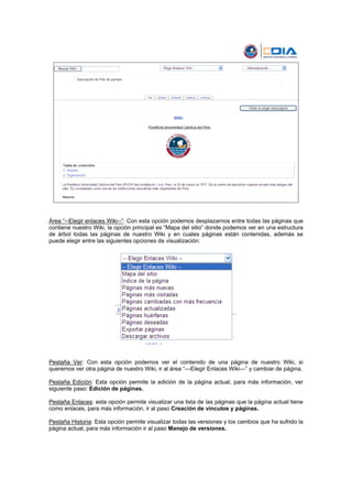 Área “--Elegir enlaces Wiki--”: Con esta opción podemos desplazarnos entre todas las páginas que
contiene nuestro Wiki, la opción principal es “Mapa del sitio” donde podemos ver en una estructura
de árbol todas las páginas de nuestro Wiki y en cuales páginas están contenidas, además se
puede elegir entre las siguientes opciones de visualización:




Pestaña Ver: Con esta opción podemos ver el contenido de una página de nuestro Wiki, si
queremos ver otra página de nuestro Wiki, ir al área “—Elegir Enlaces Wiki—” y cambiar de página.

Pestaña Edición: Esta opción permite la edición de la página actual, para más información, ver
siguiente paso: Edición de páginas.

Pestaña Enlaces: esta opción permite visualizar una lista de las páginas que la página actual tiene
como enlaces, para más información, ir al paso Creación de vínculos y páginas.

Pestaña Historia: Esta opción permite visualizar todas las versiones y los cambios que ha sufrido la
página actual, para más información ir al paso Manejo de versiones.
 