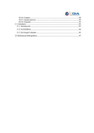 10.3.6. Campos ......................................................................................................... 80
     10.3.7. Ajustes previos ............................................................................................. 82
     10.3.8. Exportar ........................................................................................................ 83
11. Calendario................................................................................................................... 83
  11.1. Introducción.........................................................................................................83
   11.2. En PAIDEIA........................................................................................................84
   11.3. En Google Calendar ............................................................................................85
12. Referencias bibliográficas .......................................................................................... 87
 