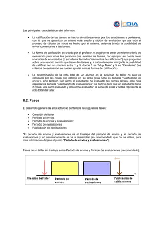 Las principales características del taller son:

    •   La calificación de las tareas es hecha simultáneamente por los estudiantes y profesores,
        con lo que se garantiza un criterio más amplio y rápido de evaluación ya que todo el
        proceso de cálculo de notas es hecho por el sistema, además brinda la posibilidad de
        enviar comentarios a las tareas.

    •   La forma de calificación es creada por el profesor, el objetivo es crear un mismo criterio de
        evaluación para todas las personas que evalúan las tareas, por ejemplo, se puede crear
        una tabla de enunciados (o en talleres llamados “elementos de calificación”) que pregunten
        sobre una sección común que tienen las tareas y, a cada elemento, otorgarle la posibilidad
        de calificar con un número entre 1 y 5 donde 1 es “Muy Malo” y 5 es “Excelente” (los
        criterios de evaluación se pueden ajustar a otras formas de calificación).

    •   La determinación de la nota total de un alumno en la actividad de taller no solo es
        calculada por las notas que obtiene en su tarea (esta nota es llamada “Calificación de
        envío”), sino también por cómo el estudiante ha evaluado las demás tareas, esta nota
        especial es llamada “Calificación de evaluaciones”; se podría decir que un estudiante tiene
        2 notas, una como evaluado y otra como evaluador, la suma de estas 2 notas representa la
        nota total del taller.


8.2. Fases

El desarrollo general de esta actividad contempla las siguientes fases:

    •   Creación del taller
    •   Período de envíos
    •   Periodo de envíos y evaluaciones*
    •   Período de evaluaciones
    •   Publicación de calificaciones

*El período de envíos y evaluaciones es el traslape del período de envíos y el período de
evaluaciones y no necesariamente se va a desarrollar (es recomendado que no se utilice, para
más información diríjase el punto “Periodo de envíos y evaluaciones”).


Fases de un taller sin traslape entre Período de envíos y Período de evaluaciones (recomendado).
 