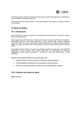 El profesor podrá comentar las entradas de cada alumno y hasta poder asignarle una calificación si
es que el Diario fue configurado para ello.

Finalmente, el alumno cuando ingrese a la actividad podrá ver la respuesta o comentario realizado
por el profesor.


10. Base de Datos
10.1. Introducción

Base de datos es el módulo que permite a los profesores y alumnos construir un banco de registros
acerca de cualquier tema.

Cada registro esta conformado por un determinado número de campos definido por el profesor o
administrador del curso, cada campo puede ser: un texto, archivos, URL, números, imágenes,
entre otros. Cada vez que el usuario quiera agregar información a la base de datos tendrá que
agregar un registro (o entrada) que contiene cada uno de los campos definidos para la base de
datos.

Los posibles usos del módulo son muchos, por ejemplo se puede usar para hacer una recopilación
colaborativa de libros, revistas, fotos, posters, sitios Web, etc. Permitiendo que todos los
participantes puedan agregar información y comentarios a las otras contribuciones y hasta
calificarlas.


Algunas otras características de las bases de datos son:
   •   Permite limitar el número máximo de entradas a cada participante.
   •   Permite agregar comentarios a las entradas de la base de datos.
   •   Permite la revisión del profesor antes de que las entradas sean públicas.



10.2. Creación de la base de datos

Actor: Profesor
 