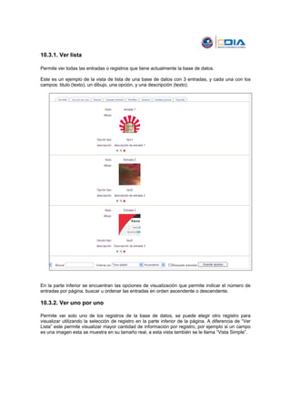 10.3.1. Ver lista

Permite ver todas las entradas o registros que tiene actualmente la base de datos.

Este es un ejemplo de la vista de lista de una base de datos con 3 entradas, y cada una con los
campos: titulo (texto), un dibujo, una opción, y una descripción (texto).




En la parte inferior se encuentran las opciones de visualización que permite indicar el número de
entradas por página, buscar u ordenar las entradas en orden ascendente o descendente.

10.3.2. Ver uno por uno

Permite ver solo uno de los registros de la base de datos, se puede elegir otro registro para
visualizar utilizando la selección de registro en la parte inferior de la página. A diferencia de “Ver
Lista” este permite visualizar mayor cantidad de información por registro, por ejemplo si un campo
es una imagen esta se muestra en su tamaño real, a esta vista también se le llama “Vista Simple”.
 