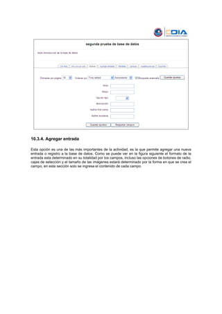 10.3.4. Agregar entrada

Esta opción es una de las más importantes de la actividad, es la que permite agregar una nueva
entrada o registro a la base de datos. Como se puede ver en la figura siguiente el formato de la
entrada esta determinado en su totalidad por los campos, incluso las opciones de botones de radio,
cajas de selección y el tamaño de las imágenes estará determinado por la forma en que se crea el
campo, en esta sección solo se ingresa el contenido de cada campo.
 