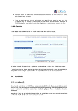 •   Importar desde un archivo zip: permite seleccionar un archivo zip para cargar una nueva
       plantilla a la base de datos.


   •   Usar un ajuste previo: permite seleccionar una plantilla de todas las que han sido
       guardadas con la opción “Guardar como ajuste previo” de una misma instancia de
       PAIDEIA, aquí se listan todas las plantillas disponibles y se selecciona solo una de ellas.

10.3.8. Exportar


Esta opción sirve para exportar los datos que contiene la base de datos.




Se puede exportar el contenido en 3 diferentes formatos: CSV, Excel, o ODS (para Open Office).

Por ultimo también se puede seleccionar cuales campos serán exportados, como se muestra en la
imagen hay ciertos campos que no pueden ser exportados como los de dibujos o archivos.



11. Calendario


11.1. Introducción

El manejo de calendarios en PAIDEIA se realiza a través del formato iCalendar, también conocido
como iCal, el cual es un formato estándar de calendarios para Internet que permite a los usuarios
crear y compartir calendarios electrónicos mediante páginas Web o mediante diferentes
programas.

Además de PAIDEIA, el calendario también pede ser visualizado en Google calendars subiéndolo
o indicando el URL donde este se encuentra almacenado.
 