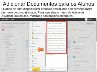 Adicionar Documentos para os Alunos
Quando se quer disponibilizar arquivos aos alunos é necessário fazer
por meio de uma atividade. Para isso abra o menu de Adicionar
Atividade ou recurso, mostrado nas paginas anteriores.
1111
2222
 