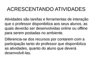 ACRESCENTANDO ATIVIDADES
Atividades são tarefas e ferramentas de interação
que o professor disponibiliza aos seus alunos, as
quais deverão ser desenvolvidas online ou offline
para serem postadas no ambiente.
Diferencia-se dos recursos por contarem com a
participação tanto do professor que disponibiliza
as atividades, quanto do aluno que deverá
desenvolvê-las.
 