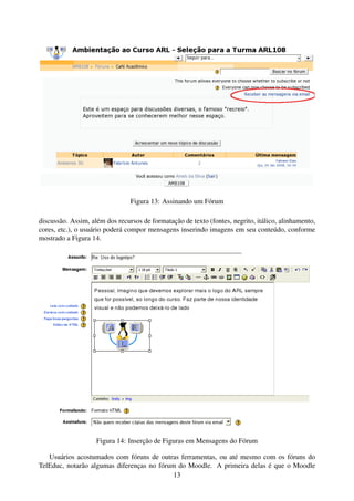 Figura 13: Assinando um Fórum

discussão. Assim, além dos recursos de formatação de texto (fontes, negrito, itálico, alinhamento,
cores, etc.), o usuário poderá compor mensagens inserindo imagens em seu conteúdo, conforme
mostrado a Figura 14.




                    Figura 14: Inserção de Figuras em Mensagens do Fórum

   Usuários acostumados com fóruns de outras ferramentas, ou até mesmo com os fóruns do
TelEduc, notarão algumas diferenças no fórum do Moodle. A primeira delas é que o Moodle
                                            13
 