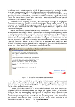 permite (se assim o tutor conﬁgurá-lo) o envio de arquivos como anexo à mensagem postada,
desde que possuam tamanho inferior ao limite estabelecido na conﬁguração do Moodle.
    Uma peculiaridade do Moodle é a facilidade de interligação de recursos e atividades. Isto é
possível porque recursos e atividades possuem links especíﬁcos e explícitos, o que facilita insersão
do link para um dado recurso em um outro. Por exemplo é possível num fórum inserir o link para
uma atividade postada por um professor.
    Outra característica dos fóruns do Moodle é apresentar todas as mensagens de um tópico do
fórum de uma única vez. O usuário pode então usar a opção “Salvar página como...” de seu
navegador e ler o conteúdo das mensagens desconectado da Internet. Por outro lado, isso poderá
fazer com que o servidor leve um tempo um pouco maior para exibir toda a página, em fóruns
com muitas mensagens.
    Deve-se também destacar a capacidade de avaliação dos fóruns. Existem dois tipos de avali-
ação de mensagens disponíveis: apenas o tutor avaliar a mensagem dos alunos e todos os alunos
se avaliarem mutuamente (chamado no meio educacional de co-avaliação). A Figura 15 destaca
a caixa de seleção onde um aluno pode selecionar uma avalição para a mensagem. As métricas
de avaliação são deﬁnidas pelo administrador, e o tutor da disciplina pode escolher entre uma das
métricas disponíveis. Essas metrícas consistem em uma escala de notas ou em um conjunto de
conceitos. O tutor pode optar por não utilizar esses tipos de avaliações. Além disso, o tutor pode
permitir que os participantes vejam as avaliações recebidas por todos os seus colegas ou exibir
apenas para o aluno “proprietário” da mensagem a avaliação recebida.




                       Figura 15: Avaliação de uma Mensagem no Fórum

    Ao abrir um fórum, será exibido no topo da página, próximo ao canto superior direito, uma
caixa de texto para busca no fórum. O usuário poderá então digitar a(s) palavra(s)-chave que deseja
procurar nas mensagens e clicar no botão “Buscar no fórum”, obtendo todas as mensagens em
que o(s) termo(s) for(em) encontrado(s).
    À medida em que o usuário utilizar os fóruns do Moodle (assim como outras ferramentas),
notará que o ambiente pode ser conﬁgurado para integrar tudo o que for postado. Por exemplo, ao
digitar no fórum uma palavra ou frase que seja o título de outro fórum, de um wiki, um termo de
glossário ou um material postado pelo tutor, observará que será criado um link diretamente para
o item correspondente, geralmente destacado com uma linha tracejada sob o termo, no momento
em que abrir a mensagem para leitura. A Figura 16 ilustra a ligação de uma mensagem em um
fórum a ítens de glossário (CMS, LMS e VLE) e ao Fórum Social.
                                               14
 