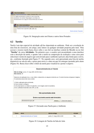 Figura 16: Integração entre um Fórum e outros Itens Postados

4.2 Tarefas
Tarefa é um tipo especial de atividade off-line depositada no ambiente. Pode ser a resolução de
uma lista de exercícios, um artigo, uma síntese ou qualquer atividade proposta pelo tutor. Para
acessar o recurso tarefa basta clicar sobre o seu link na interface central do Moodle ou no link
“Tarefas” da caixa Atividades. No primeiro caso, o usuário será encaminhado a uma interface
com a descrição da tarefa, o quanto vale a tarefa na composição da avaliação e uma caixa para
selecionar o nome do arquivo que será enviado para o ambiente (upload), data limite para o envio,
etc., conforme ilustrado pela Figura 17. No segundo caso, será apresentada uma lista de tarefas
disponíveis na sala de aula, o prazo para envio e a data em que foi entregue (postada) pelo aluno
(Figura 18). Basta clicar sobre o título da tarefa para visualizá-la e postar o arquivo.




                       Figura 17: Enviando uma Tarefa para o Ambiente




                        Figura 18: Listagem de Tarefas da Sala de Aula

                                               15
 