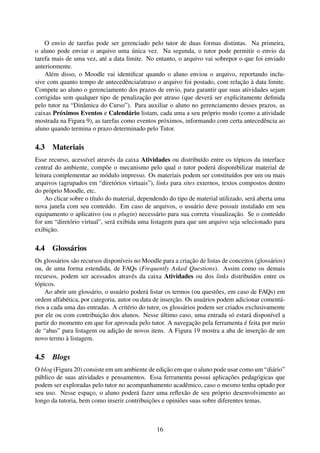 O envio de tarefas pode ser gerenciado pelo tutor de duas formas distintas. Na primeira,
o aluno pode enviar o arquivo uma única vez. Na segunda, o tutor pode permitir o envio da
tarefa mais de uma vez, até a data limite. No entanto, o arquivo vai sobrepor o que foi enviado
anteriormente.
    Além disso, o Moodle vai identiﬁcar quando o aluno enviou o arquivo, reportando inclu-
sive com quanto tempo de antecedência/atraso o arquivo foi postado, com relação à data limite.
Compete ao aluno o gerenciamento dos prazos de envio, para garantir que suas atividades sejam
corrigidas sem qualquer tipo de penalização por atraso (que deverá ser explicitamente deﬁnida
pelo tutor na “Dinâmica do Curso”). Para auxiliar o aluno no gerenciamento desses prazos, as
caixas Próximos Eventos e Calendário listam, cada uma a seu próprio modo (como a atividade
mostrada na Figura 9), as tarefas como eventos próximos, informando com certa antecedência ao
aluno quando termina o prazo determinado pelo Tutor.

4.3 Materiais
Esse recurso, acessível através da caixa Atividades ou distribuído entre os tópicos da interface
central do ambiente, compõe o mecanismo pelo qual o tutor poderá disponibilizar material de
leitura complementar ao módulo impresso. Os materiais podem ser constituídos por um ou mais
arquivos (agrupados em “diretórios virtuais”), links para sites externos, textos compostos dentro
do próprio Moodle, etc.
    Ao clicar sobre o título do material, dependendo do tipo de material utilizado, será aberta uma
nova janela com seu conteúdo. Em caso de arquivos, o usuário deve possuir instalado em seu
equipamento o aplicativo (ou o plugin) necessário para sua correta visualização. Se o conteúdo
for um “diretório virtual”, será exibida uma listagem para que um arquivo seja selecionado para
exibição.

4.4 Glossários
Os glossários são recursos disponíveis no Moodle para a criação de listas de conceitos (glossários)
ou, de uma forma estendida, de FAQs (Frequently Asked Questions). Assim como os demais
recursos, podem ser acessados através da caixa Atividades ou dos links distribuídos entre os
tópicos.
    Ao abrir um glossário, o usuário poderá listar os termos (ou questões, em caso de FAQs) em
ordem alfabética, por categoria, autor ou data de inserção. Os usuários podem adicionar comentá-
rios a cada uma das entradas. A critério do tutor, os glossários podem ser criados exclusivamente
por ele ou com contribuição dos alunos. Nesse último caso, uma entrada só estará disponível a
partir do momento em que for aprovada pelo tutor. A navegação pela ferramenta é feita por meio
de “abas” para listagem ou adição de novos itens. A Figura 19 mostra a aba de inserção de um
novo termo à listagem.

4.5   Blogs
O blog (Figura 20) consiste em um ambiente de edição em que o aluno pode usar como um “diário”
público de suas atividades e pensamentos. Essa ferramenta possui aplicações pedagógicas que
podem ser exploradas pelo tutor no acompanhamento acadêmico, caso o mesmo tenha optado por
seu uso. Nesse espaço, o aluno poderá fazer uma reﬂexão de seu próprio desenvolvimento ao
longo da tutoria, bem como inserir contribuições e opiniões suas sobre diferentes temas.



                                                16
 