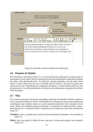 Figura 19: Inserindo uma Nova Entrada em um Glossário

4.6 Pesquisas de Opinião
Essa ferramenta, mostrada na Figura 21, é um mecanismo para publicação de enquetes para os
participantes da sala virtual. Pode ser utilizada pelo tutor para levantamento organizado da opinião
dos alunos sobre determinado tema. Ao selecionar a pesquisa desejada, caso não tenha votado
ainda, o usuário obterá uma tela com o resultado atual da votação e uma lista de opções para
selecionar um item. Dependendo da conﬁguração da enquete, o usuário poderá alterar seu voto
posteriormente. Caso não seja permitida a alteração do voto, obterá apenas a apuração do resultado
atual da pesquisa.

4.7   Wikis
Essa é uma das principais ferramentas de trabalho colaborativo do Moodle. Permite a edição de
textos com gerenciamento de versões. O Wiki poderá ser utilizado pelos tutores para implementar
metodologias cujos trabalhos devam ser escritos cooperativamente por vários elementos de um
grupo. Dentre esses trabalhos podem ser destacados: a composição de sínteses de fórum, artigos,
mini-tutoriais, etc. A interface do Wiki é composta por um conjunto de cinco abas, mostrada nas
Figura 22.
Visualizar: exibe o conteúdo mais recente do texto produzido já formatado, como ilustrado na
     Figura 23.
Editar: abre uma janela de edição do texto, para que o usuário possa propor suas alterações
     (Figura 24).
                                            17
 