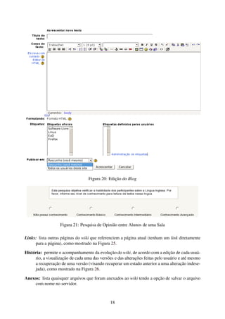 Figura 20: Edição do Blog




                   Figura 21: Pesquisa de Opinião entre Alunos de uma Sala

Links: lista outras páginas do wiki que referenciem a página atual (tenham um link diretamente
     para a página), como mostrado na Figura 25.

História: permite o acompanhamento da evolução do wiki, de acordo com a edição de cada usuá-
     rio, a visualização de cada uma das versões e das alterações feitas pelo usuário e até mesmo
     a recuperação de uma versão (visando recuperar um estado anterior a uma alteração indese-
     jada), como mostrado na Figura 26.

Anexos: lista quaisquer arquivos que foram anexados ao wiki tendo a opção de salvar o arquivo
    com nome no servidor.



                                               18
 
