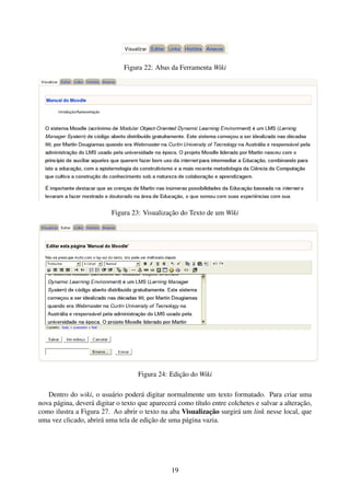 Figura 22: Abas da Ferramenta Wiki




                          Figura 23: Visualização do Texto de um Wiki




                                    Figura 24: Edição do Wiki

   Dentro do wiki, o usuário poderá digitar normalmente um texto formatado. Para criar uma
nova página, deverá digitar o texto que aparecerá como título entre colchetes e salvar a alteração,
como ilustra a Figura 27. Ao abrir o texto na aba Visualização surgirá um link nesse local, que
uma vez clicado, abrirá uma tela de edição de uma página vazia.




                                                19
 