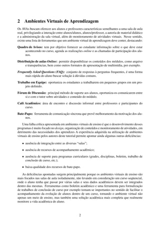 2    Ambientes Virtuais de Aprendizagem
Os AVAs buscam oferecer aos alunos e professores características semelhantes a uma sala de aula
real, privilegiando a interação entre alunos/alunos, alunos/professor, a autoria de material didático
e a administração da sala virtual, além do monitoramento de atividades virtuais. Nesse sentido,
existe uma lista de ferramentas que um ambiente virtual de aprendizagem deve conter, destacando:

Quadro de Avisos: tem por objetivo fornecer ao estudante informação sobre o que deve estar
    acontecendo no curso, agenda as realizações online e as chamadas de participação dos alu-
    nos.

Distribuição de aulas Online: permitir disponibilizar os conteúdos dos módulos, como arquivo
      e transparências, bem como outros formatos de apresentação de multimídia, por exemplo.

Frequently Asked Questions (FAQ): conjunto de respostas à perguntas frequentes, é uma forma
     mais rápida do aluno buscar solução à dúvidas comuns.

Trabalho em Equipe: oportuniza os estudantes a trabalharem em pequenos grupos em um pro-
     jeto deﬁnido.

Fórum de Discussão: principal método de suporte aos alunos, oportuniza-os comunicarem entre
    si e com o tutor sobre atividades e conteúdo do módulo.

Café Acadêmico: área de encontro e discussão informal entre professores e participantes do
     curso.

Bate-Papo: ferramenta de comunicação síncrona que provê melhoramento da motivação dos alu-
     nos.

    Uma falha crítica apresentada em ambientes virtuais de ensino é que o desenvolvimento desses
programas é muito focado no design, organização de conteúdos e monitoramento de atividades, em
detrimento das necessidades dos aprendizes A experiência adquirida na utilização de ambientes
virtuais de ensino pelos autores deste tutorial permite apontar ainda algumas outras deﬁciências:

    • ausência de integração entre as diversas “salas”;

    • ausência de recursos de acompanhamento acadêmico;

    • ausência de suporte para programas curriculares (grades, disciplinas, boletim, trabalho de
      conclusão de curso, etc.);

    • baixa qualidade dos recursos de bate-papo.

    As deﬁciências apontadas surgem principalmente porque os ambientes virtuais de ensino são
mais focados nas salas de aula isoladamente, não levando em consideração um curso seqüencial,
onde o aluno tenha que passar por várias salas e seus dados acadêmicos devem ser integrados
dentro das mesmas. Ferramentas como boletim acadêmico e uma ferramenta para formalização
de trabalhos de conclusão de curso por exemplo tornam-se importantes no sentido de facilitar o
acompanhamento da evolução de alunos dentro de um curso, tornando o ambiente virtual não
apenas um meio de ensino, mas também uma solução acadêmica mais completa que realmente
monitore a vida acadêmica do aluno.



                                                 2
 