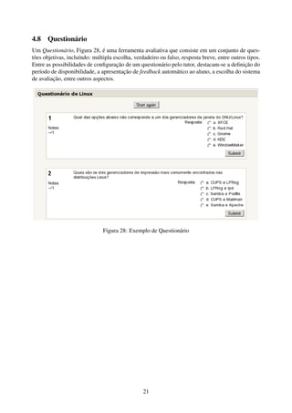 4.8 Questionário
Um Questionário, Figura 28, é uma ferramenta avaliativa que consiste em um conjunto de ques-
tões objetivas, incluíndo: múltipla escolha, verdadeiro ou falso, resposta breve, entre outros tipos.
Entre as possibilidades de conﬁguração de um questionário pelo tutor, destacam-se a deﬁnição do
período de disponibilidade, a apresentação de feedback automático ao aluno, a escolha do sistema
de avaliação, entre outros aspectos.




                               Figura 28: Exemplo de Questionário




                                                 21
 