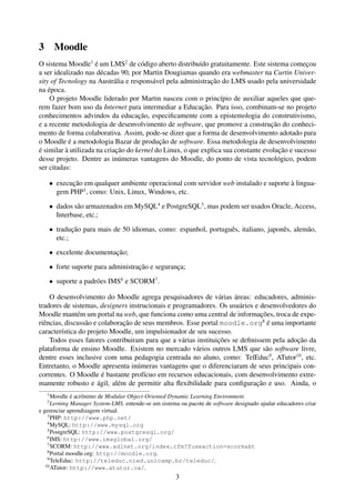 3       Moodle
O sistema Moodle1 é um LMS2 de código aberto distribuído gratuitamente. Este sistema começou
a ser idealizado nas décadas 90, por Martin Dougiamas quando era webmaster na Curtin Univer-
sity of Tecnology na Austrália e responsável pela administração do LMS usado pela universidade
na época.
    O projeto Moodle liderado por Martin nasceu com o princípio de auxiliar aqueles que que-
rem fazer bom uso da Internet para intermediar a Educação. Para isso, combinam-se no projeto
conhecimentos advindos da educação, especiﬁcamente com a epistemologia do construtivismo,
e a recente metodologia de desenvolvimento de software, que promove a construção do conheci-
mento de forma colaborativa. Assim, pode-se dizer que a forma de desenvolvimento adotado para
o Moodle é a metodologia Bazar de produção de software. Essa metodologia de desenvolvimento
é similar à utilizada na criação do kernel do Linux, o que explica sua constante evolução e sucesso
desse projeto. Dentre as inúmeras vantagens do Moodle, do ponto de vista tecnológico, podem
ser citadas:

    • execução em qualquer ambiente operacional com servidor web instalado e suporte à lingua-
      gem PHP3 , como: Unix, Linux, Windows, etc.

    • dados são armazenados em MySQL4 e PostgreSQL5 , mas podem ser usados Oracle, Access,
      Interbase, etc.;

    • tradução para mais de 50 idiomas, como: espanhol, português, italiano, japonês, alemão,
      etc.;

    • excelente documentação;

    • forte suporte para administração e segurança;

    • suporte a padrões IMS6 e SCORM7 .

    O desenvolvimento do Moodle agrega pesquisadores de várias áreas: educadores, adminis-
tradores de sistemas, designers instrucionais e programadores. Os usuários e desenvolvedores do
Moodle mantém um portal na web, que funciona como uma central de informações, troca de expe-
riências, discussão e colaboração de seus membros. Esse portal moodle.org8 é uma importante
característica do projeto Moodle, um impulsionador de seu sucesso.
    Todos esses fatores contribuiram para que a várias instituições se deﬁnissem pela adoção da
plataforma de ensino Moodle. Existem no mercado vários outros LMS que são software livre,
dentre esses inclusive com uma pedagogia centrada no aluno, como: TelEduc9 , ATutor10 , etc.
Entretanto, o Moodle apresenta inúmeras vantagens que o diferenciaram de seus principais con-
correntes. O Moodle é bastante profícuo em recursos educacionais, com desenvolvimento extre-
mamente robusto e ágil, além de permitir alta ﬂexibilidade para conﬁguração e uso. Ainda, o
    1
      Moodle é acrônimo de Modular Object-Oriented Dynamic Learning Environment.
    2
      Lerning Manager System-LMS. entende-se um sistema ou pacote de software designado ajudar educadores criar
e gerenciar aprendizagem virtual.
    3
      PHP: http://www.php.net/
    4
      MySQL: http://www.mysql.org
    5
      PostgreSQL: http://www.postgresql.org/
    6
      IMS: http://www.imsglobal.org/
    7
      SCORM: http://www.adlnet.org/index.cfm?fuseaction=scormabt
    8
      Portal moodle.org: http://moodle.org.
    9
      TeleEduc: http://teleduc.nied.unicamp.br/teleduc/.
   10
      ATutor: http://www.atutor.ca/.
                                                      3
 