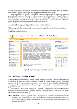 seu desenvolvimento extremamente modular permite facilmente a inclusão de novos recursos que
podem melhor adaptar o Moodle às necessidades da instituição que o utiliza.
    A diferença básica do Moodle e outros LMS pode ser notada a partir de seu design na página
principal onde encontram dispostas os inúmeros recursos, conforme ilustra a Figura 1. É impor-
tante destacar que esses recursos do Moodle possuem boa ﬂexibilidade e permitem muitas formas
de conﬁgurações, exigindo da instituição alguma padronização no uso dos mesmos. Dentre os
papéis que podem ser desempenhados no Moodle destacam-se:

Administrador: responsável pela administração, conﬁguração, etc.

Tutor: responsável pela organização e gerenciamento da plataforma nas diversas disciplinas.

Usuários: estudantes/alunos.




                        Figura 1: Página Principal de uma Sala de Aula



3.1 Ambiente Inicial do Moodle
Após o processo de autenticação, onde o usuário entra com seu login e senha, será apresentada
a tela inicial do ambiente, conforme ilustra a Figura 2. É o local preferencial para divulgação
de avisos gerais do interesse de todos os alunos, como início de novas disciplinas, divulgação de
cronogramas de encontros e demais informações que a coordenação ou a secretaria da instituição
julgarem relevantes.
    Essa interface é dividida em três regiões: à esquerda e à direita estão caixas com ferramentas
de acesso geral, que afetam todo o ambiente como um todo, e ao centro, o fórum de notícias. Entre
as caixas laterais, convém destacar:

Menu Principal: situada à esquerda, abaixo do logotipo do ambiente, encontra-se essa caixa
    com links para acesso rápido aos meios de comunicação com a equipe do curso. Entre eles,
    a abertura de todos os tópicos do fórum de notícias, que possui apresentação parcial na
    região central da tela.
                                             4
 