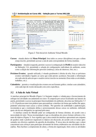 Figura 2: Tela Inicial do Ambiente Virtual Moodle

Cursos: situada abaixo do Menu Principal, lista todos os cursos (disciplinas) em que o aluno
     esteja inscrito, permitindo acessar a sala de aula correspondente de forma imediata.

Participantes: situada à esquerda, permite o acesso à conﬁguração do Perﬁl do usuário (descrito
      na Subseção 3.4), permitindo a seleção de conﬁgurações individuais do ambiente, assim
      como a edição das informações pessoais (endereço, áreas de interesse, foto, etc.).

Próximos Eventos: quando utilizada, é situada geralmente à direita da tela, lista os próximos
     eventos (atividades) ligados ao curso que estão prestes acontecer, buscando a informação
     em cada sala de aula em que o usuário estiver inscrito no momento (lista todas as atividades,
     trabalhos, etc.).

Calendário: permite a visualização dos eventos em um formato gráﬁco, similar a um calendário,
     com cada tipo de evento destacado com cores especíﬁcas.

3.2 A Sala de Aula Virtual
A interface principal do Moodle (Figura 1) é bastante simples e voltada para o favorecimento do
enfoque nas atividades em andamento no curso. É composta por caixas localizadas nas laterais da
janela, permitindo o acesso às principais funcionalidades do ambiente, descritas nas Subseções 3.3
a 3.9. O professor-tutor tem poderes para personalizar a interface da forma que melhor lhe apraz,
podendo selecionar mais caixas a serem exibidas. Por questões de usabilidade e padronização,
recomenda-se que a instituição deﬁna o posicionamento dessas caixas no ambiente, deﬁnindo
quais são de uso obrigatório ou opcional pelo tutor.
    A interface central do Moodle pode ser conﬁgurada de formas distintas, de acordo com a
necessidade do tutor. Nossa recomendação é que as disciplinas de cursos formais utilizem o for-
mato de tópicos (Figura 3). Isso signiﬁca que a área central da interface apresentará um conjunto
de quadros onde o professor organizará os tópicos em discussão, de acordo com os temas apre-
sentados nos diversos capítulos da apostila da disciplina. É nessa área da interface que o aluno
concentrará seus esforços para participar ativamente de forma colaborativa nas atividades da dis-
ciplina. Para facilitar a compreensão do aluno, a forma de organização, bem como as atividades
                                                5
 
