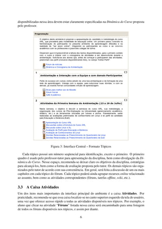 disponibilizadas nessa área devem estar claramente especiﬁcadas na Dinâmica do Curso proposta
pelo professor.




                         Figura 3: Interface Central – Formato Tópicos

    Cada tópico possui um número seqüencial para identiﬁcação, exceto o primeiro. O primeiro
quadro é usado pelo professor-tutor para apresentação da disciplina, bem como divulgação da Di-
nâmica do Curso. Nesse espaço, recomenda-se deixar claro os objetivos da disciplina, estratégias
para alcançá-los, bem como a forma de avaliação proposta pelo tutor. Os demais tópicos são orga-
nizados pelo tutor de acordo com sua conveniência. Em geral, será feita a discussão de um ou mais
capítulos em cada tópico do fórum. Cada tópico poderá ainda agrupar recursos online relacionado
ao assunto, bem como as atividades correspondentes (fóruns, tarefas ofﬂine, wiki, etc.).

3.3 A Caixa Atividades
Um dos itens mais importantes da interface principal do ambiente é a caixa Atividades. Por
praticidade, recomenda-se que essa caixa localize-se no canto superior esquerdo da tela do usuário,
uma vez que oferece acesso rápido a todas as atividades disponíveis nos tópicos. Por exemplo, o
aluno que clicar na atividade “Fóruns” listada nessa caixa será encaminhado para uma listagem
de todos os fóruns disponíveis nos tópicos, e assim por diante.

                                                6
 