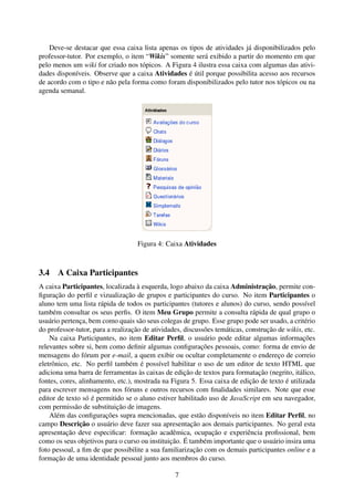 Deve-se destacar que essa caixa lista apenas os tipos de atividades já disponibilizados pelo
professor-tutor. Por exemplo, o item “Wikis” somente será exibido a partir do momento em que
pelo menos um wiki for criado nos tópicos. A Figura 4 ilustra essa caixa com algumas das ativi-
dades disponíveis. Observe que a caixa Atividades é útil porque possibilita acesso aos recursos
de acordo com o tipo e não pela forma como foram disponibilizados pelo tutor nos tópicos ou na
agenda semanal.




                                   Figura 4: Caixa Atividades



3.4 A Caixa Participantes
A caixa Participantes, localizada à esquerda, logo abaixo da caixa Administração, permite con-
ﬁguração do perﬁl e vizualização de grupos e participantes do curso. No item Participantes o
aluno tem uma lista rápida de todos os participantes (tutores e alunos) do curso, sendo possível
também consultar os seus perﬁs. O item Meu Grupo permite a consulta rápida de qual grupo o
usuário pertença, bem como quais são seus colegas de grupo. Esse grupo pode ser usado, a critério
do professor-tutor, para a realização de atividades, discussões temáticas, construção de wikis, etc.
    Na caixa Participantes, no item Editar Perﬁl, o usuário pode editar algumas informações
relevantes sobre si, bem como deﬁnir algumas conﬁgurações pessoais, como: forma de envio de
mensagens do fórum por e-mail, a quem exibir ou ocultar completamente o endereço de correio
eletrônico, etc. No perﬁl também é possível habilitar o uso de um editor de texto HTML que
adiciona uma barra de ferramentas às caixas de edição de textos para formatação (negrito, itálico,
fontes, cores, alinhamento, etc.), mostrada na Figura 5. Essa caixa de edição de texto é utilizada
para escrever mensagens nos fóruns e outros recursos com ﬁnalidades similares. Note que esse
editor de texto só é permitido se o aluno estiver habilitado uso de JavaScript em seu navegador,
com permissão de substituição de imagens.
    Além das conﬁgurações supra mencionadas, que estão disponíveis no item Editar Perﬁl, no
campo Descrição o usuário deve fazer sua apresentação aos demais participantes. No geral esta
apresentação deve especiﬁcar: formação acadêmica, ocupação e experiência proﬁssional, bem
como os seus objetivos para o curso ou instituição. É também importante que o usuário insira uma
foto pessoal, a ﬁm de que possibilite a sua familiarização com os demais participantes online e a
formação de uma identidade pessoal junto aos membros do curso.

                                                 7
 