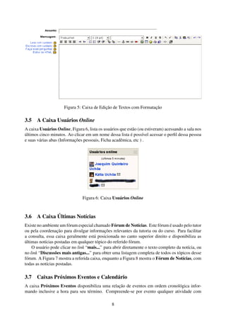 Figura 5: Caixa de Edição de Textos com Formatação

3.5 A Caixa Usuários Online
A caixa Usuários Online, Figura 6, lista os usuários que estão (ou estiveram) acessando a sala nos
últimos cinco minutos. Ao clicar em um nome dessa lista é possível acessar o perﬁl dessa pessoa
e suas várias abas (Informações pessoais, Ficha acadêmica, etc ) .




                                Figura 6: Caixa Usuários Online



3.6 A Caixa Últimas Notícias
Existe no ambiente um fórum especial chamado Fórum de Notícias. Este fórum é usado pelo tutor
ou pela coordenação para divulgar informações relevantes da tutoria ou do curso. Para facilitar
a consulta, essa caixa geralmente está posicionada no canto superior direito e disponibiliza as
últimas notícias postadas em qualquer tópico do referido fórum.
    O usuário pode clicar no link “mais...” para abrir diretamente o texto completo da notícia, ou
no link “Discussões mais antigas...” para obter uma listagem completa de todos os tópicos desse
fórum. A Figura 7 mostra a referida caixa, enquanto a Figura 8 mostra o Fórum de Notícias, com
todas as notícias postadas.

3.7 Caixas Próximos Eventos e Calendário
A caixa Próximos Eventos disponibiliza uma relação de eventos em ordem cronológica infor-
mando inclusive a hora para seu término. Compreende-se por evento qualquer atividade com

                                                8
 