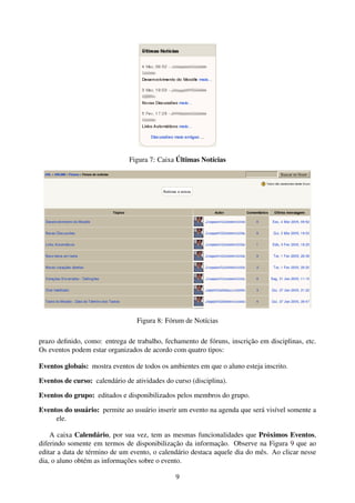 Figura 7: Caixa Últimas Notícias




                                 Figura 8: Fórum de Notícias

prazo deﬁnido, como: entrega de trabalho, fechamento de fóruns, inscrição em disciplinas, etc.
Os eventos podem estar organizados de acordo com quatro tipos:

Eventos globais: mostra eventos de todos os ambientes em que o aluno esteja inscrito.

Eventos de curso: calendário de atividades do curso (disciplina).

Eventos do grupo: editados e disponibilizados pelos membros do grupo.

Eventos do usuário: permite ao usuário inserir um evento na agenda que será visível somente a
     ele.

    A caixa Calendário, por sua vez, tem as mesmas funcionalidades que Próximos Eventos,
diferindo somente em termos de disponibilização da informação. Observe na Figura 9 que ao
editar a data de término de um evento, o calendário destaca aquele dia do mês. Ao clicar nesse
dia, o aluno obtém as informações sobre o evento.

                                               9
 