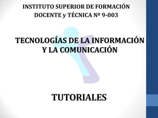 TUTORIALES
INSTITUTO SUPERIOR DE FORMACIÓN
DOCENTE y TÉCNICA Nº 9-003
TECNOLOGÍAS DE LA INFORMACIÓN
Y LA COMUNICACIÓN
 