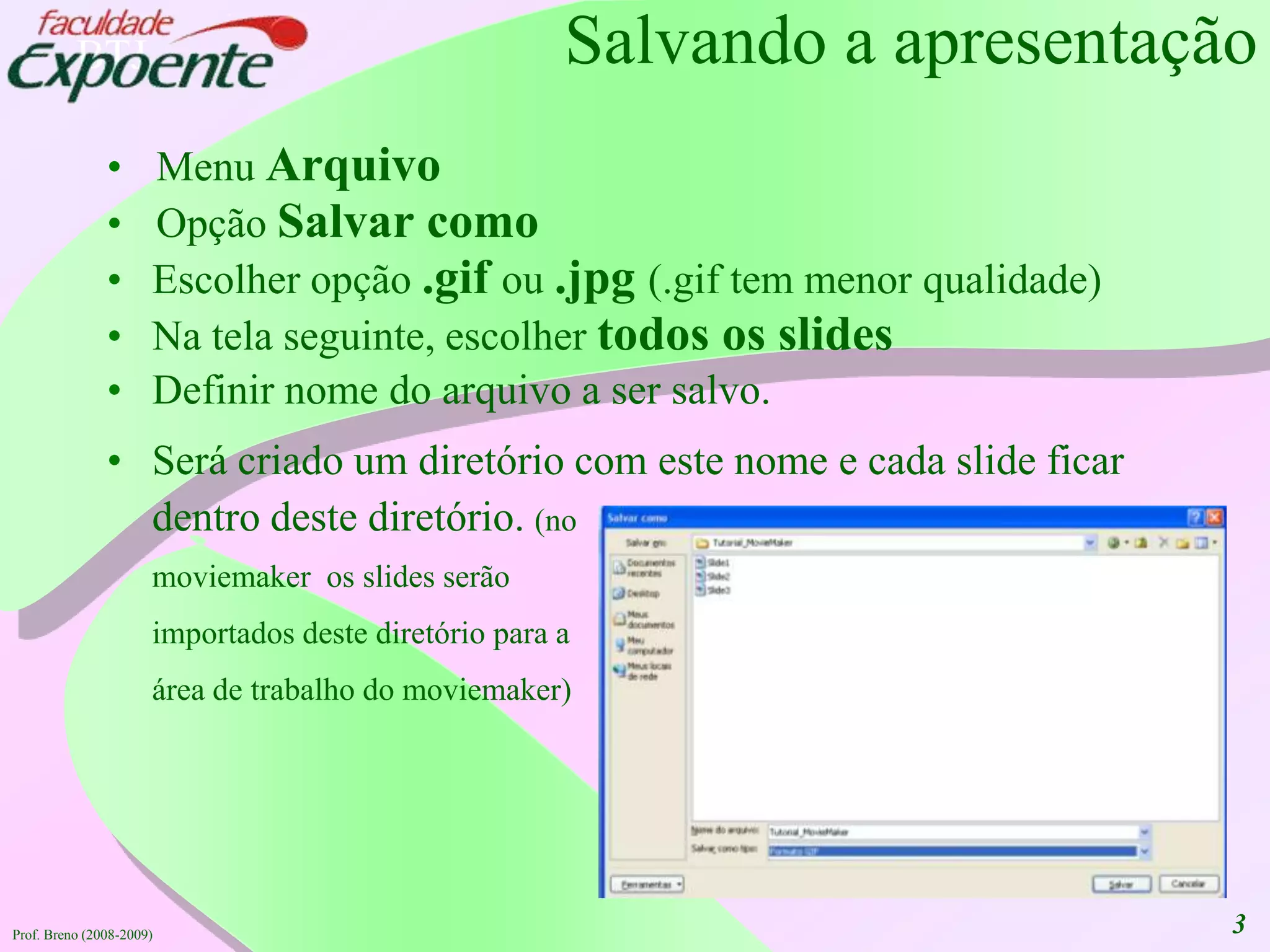 3Salvando a apresentaçãoMenu ArquivoOpçãoSalvarcomoEscolheropção.gif ou.jpg (.gif tem menorqualidade)Na telaseguinte, escolhertodosos slidesDefinirnome do arquivo a ser salvo.Serácriado um diretório com estenome e cada slide ficardentrodestediretório. (no moviemaker  os slides serãoimportadosdestediretóriopara a área de trabalho do moviemaker) Prof. Breno (2008-2009)