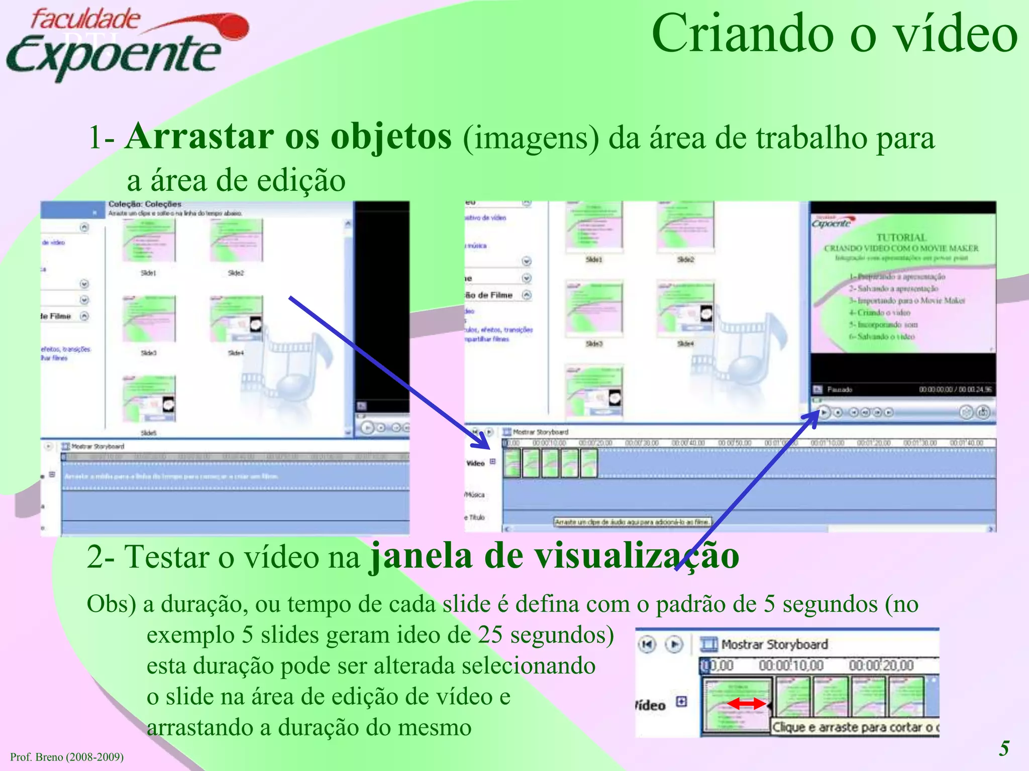 5Criando o vídeo1- Arrastarosobjetos(imagens) daárea de trabalhopara a área de edição2- Testar o vídeonajanela de visualizaçãoObs) a duração, ou tempo de cada slide é defina com o padrão de 5 segundos (no exemplo 5 slides geramideo de 25 segundos)estaduraçãopode ser alteradaselecionandoo slide naárea de edição de vídeo e arrastando a duração do mesmoProf. Breno (2008-2009)