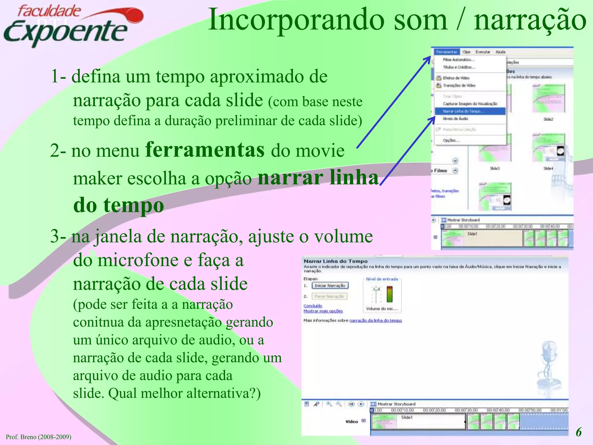 6Incorporando som / narração1- defina um tempo aproximado de narração para cada slide (com base neste tempo defina a duração preliminar de cada slide)2- no menu ferramentasdo movie maker escolha a opçãonarrar linha do tempo3- na janela de narração, ajuste o volume do microfone e faça a narração de cada slide (pode ser feita a a narração conitnua da apresnetação gerandoum único arquivo de audio, ou a narração de cada slide, gerando um arquivo de audio para cadaslide. Qual melhor alternativa?)Prof. Breno (2008-2009)