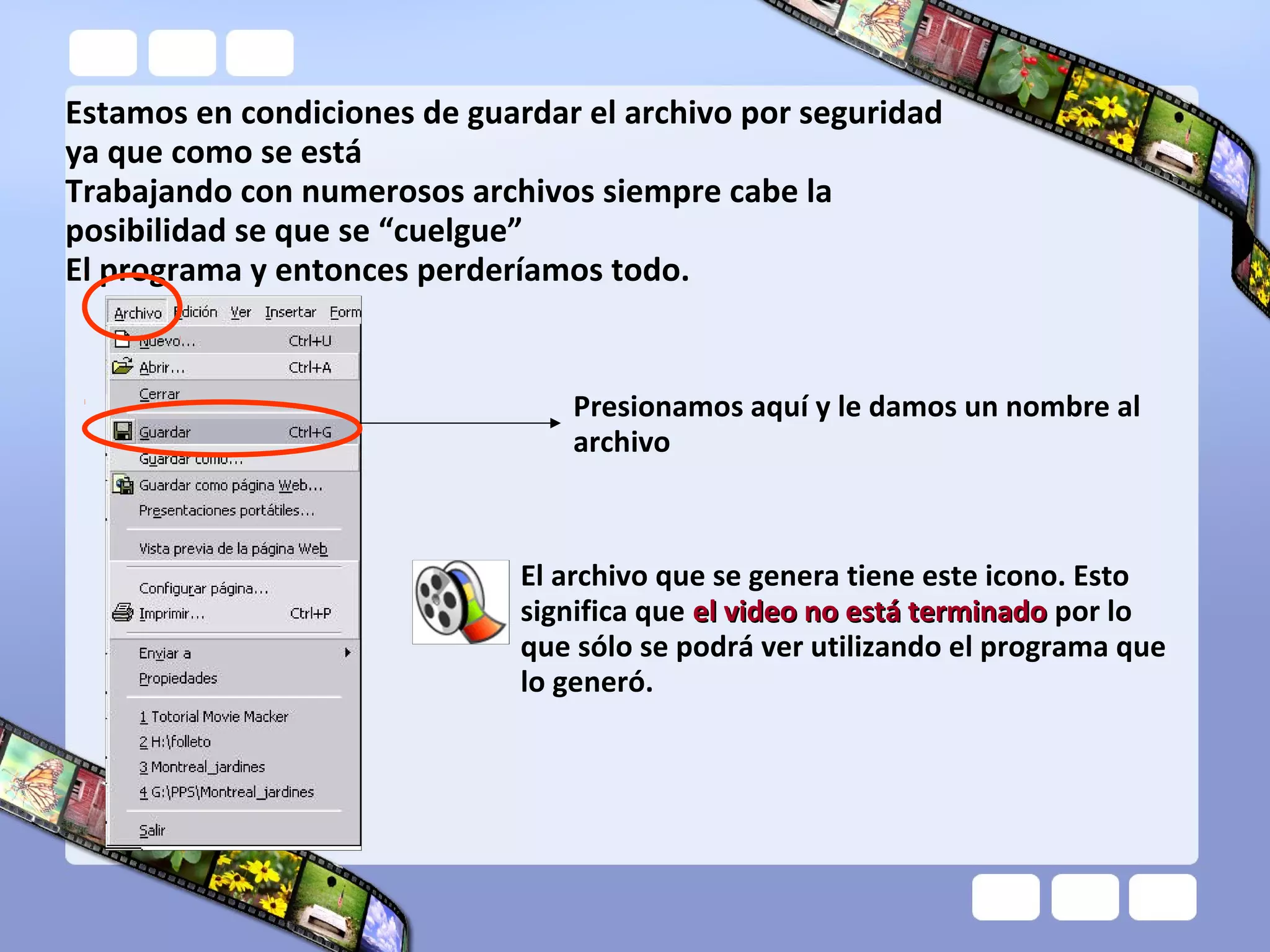 Estamos en condiciones de guardar el archivo por seguridad
ya que como se está
Trabajando con numerosos archivos siempre cabe la
posibilidad se que se “cuelgue”
El programa y entonces perderíamos todo.
Presionamos aquí y le damos un nombre al
archivo
El archivo que se genera tiene este icono. Esto
significa que el video no está terminadoel video no está terminado por lo
que sólo se podrá ver utilizando el programa que
lo generó.
 