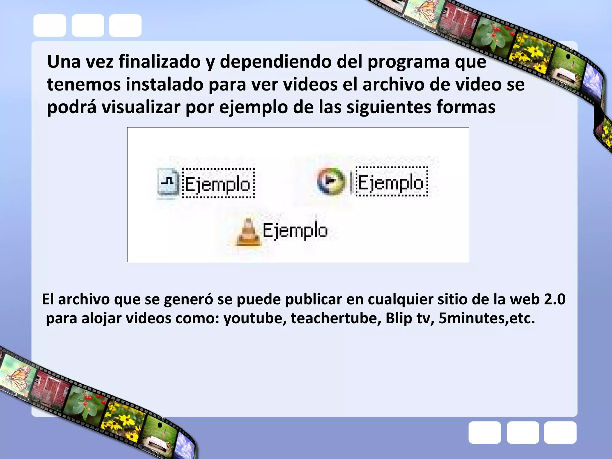 Una vez finalizado y dependiendo del programa que
tenemos instalado para ver videos el archivo de video se
podrá visualizar por ejemplo de las siguientes formas
El archivo que se generó se puede publicar en cualquier sitio de la web 2.0
para alojar videos como: youtube, teachertube, Blip tv, 5minutes,etc.
 