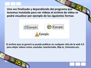 Una vez finalizado y dependiendo del programa que
tenemos instalado para ver videos el archivo de video se
podrá visualizar por ejemplo de las siguientes formas
El archivo que se generó se puede publicar en cualquier sitio de la web 2.0
para alojar videos como: youtube, teachertube, Blip tv, 5minutes,etc.
 