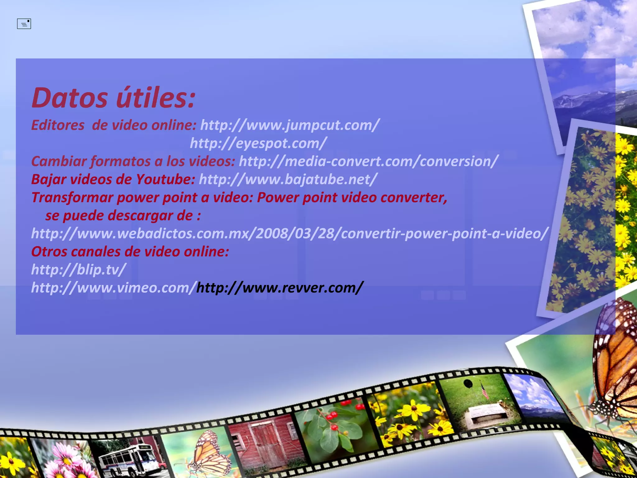 Datos útiles: Editores  de video online:  http://www.jumpcut.com/   http://eyespot.com/ Cambiar formatos a los videos:  http://media-convert.com/conversion/ Bajar videos de Youtube:   http://www.bajatube.net/ Transformar power point a video: Power point video converter,    se puede descargar de : http://www.webadictos.com.mx/2008/03/28/convertir-power-point-a-video/ Otros canales de video online:  http://blip.tv/ http://www.vimeo.com/ http://www.revver.com/ 