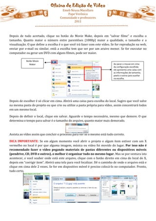 Oficina de Edição de Vídeo
                                      Emeb Neusa Macellaro
                                         Pape Verônica
                                     Comunidade e professores
                                             2011



Depois de tudo acertado, clique no botão do Movie Make, depois em “salvar filme” e escolha o
tamanho. Quanto maior o número entre parentêses (1080p) maior a qualidade, o tamanho e a
visualização. O que define a escolha é o que você irá fazer com este vídeo. Se for reprodução na web,
enviar por e-mail ou similar, entã a escolha tem que ser por um aruivo menor. Se for executar no
computador ou gerar um DVD com alguns filmes, pode ser maior.

            Botão Movie
               Maker                                                         Ao parar o mouse em cima
                                                                             da configuração escolhida
                                                                             ele apresenta uma caixa com
                                                                             as informações de tamanho,
                                                                             pixels e outros para auxiliar
                                                                             na escolha.




Depois de escolher é só clicar em cima. Abrirá uma caixa para escolha do local. Sugiro que você salve
na mesma pasta do projeto ou que crie ou utilize a pasta própria para vídeo, assim concentrará todos
em um mesmo local.

Depois de definir o local, clique em salvar. Aguarde o tempo necessário, mesmo que demore. O que
determina o tempo para salvar é o tamanho do arquivo, quanto maior mais demorado.



Assista ao vídeo assim que concluir o processo para ver se o mesmo está tudo correto.

DICA IMPORTANTE: Se em algum momento você abrir o projeto e algum item estiver com um X
vermelho no local é por que alguma imagem, música ou vídeo foi movido do lugar. Por isso não é
recomendado fazer o vídeo pegando materiais de pastas diferentes ou dispositivos móveis
(pendrive, CD, DVD e outros), o melhor é organizar tudo no mesmo lugar. Mas se por ventura isto
acontecer, e você souber onde está este arquivo, clique com o botão direito em cima do local do X,
depois em “corrigir item”. Abrirá uma tela para você localizar. Dê o caminho de onde o arquivo está e
clique em cima dele 2 vezes. Se for em dispositivo móvel é preciso colocá-lo no computador. Pronto,
tudo certo.
 