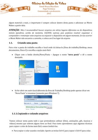 Oficina de Edição de Vídeo
                                   Emeb Neusa Macellaro
                                      Pape Verônica
                                  Comunidade e professores
                                          2011



algum material a mais, o importante é sempre colocar dentro desta pasta e adicionar ao Movie
Maker a partir dela.

ATENÇÃO: Não é recomendável buscar arquivos em vários lugares diferentes ou de dispositivos
móveis (pendrive, cartão de memória, CD/DVD, outros), pois podemos resolver organizar o
computador e remanejar estes arquivos ou esquecer o dispositivo em algum momento. Se isso ocorrer
o Movie Maker não encontra o caminho, e coloca um X no lugar do arquivo.

1.1.      Criando uma pasta
Para criar a pasta de trabalho escolha o local onde irá deixa-la (Área de trabalho/Desktop, meus
documentos, Disco C) e escolha a opção mais fácil:

      Clique com o botão direito/Novo/Pasta – Apague o nome “nova pasta” e dê o nome
       desejado.




      Se for abrir em outro local diferente da Área de Trabalho/Desktop pode apenas clicar em
       “Nova Pasta” e renomear (somente para Windows 7)




   1.1.1.Copiando e colando arquivos


Vamos colocar nesta pasta tudo o que pretendemos utilizar (fotos, animações, gifs, musicas e
vídeos) mesmo que sobrem alguns itens ao final. Para tanto aprendemos aqui algumas técnicas
para copiar e colar de forma mais fácil, vamos lembrá-las:

    Para copiar e colar usando o teclado: Aperte as teclas Ctrl+C para copiar e Ctrl+V para colar.
 