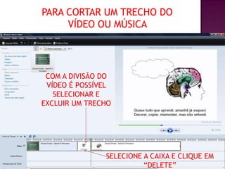 PARA CORTAR UM TRECHO DO
     VÍDEO OU MÚSICA




 COM A DIVISÃO DO
 VÍDEO É POSSÍVEL
   SELECIONAR E
EXCLUIR UM TRECHO




               SELECIONE A CAIXA E CLIQUE EM
                         “DELETE”
 