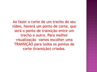 Ao fazer o corte de um trecho do seu
vídeo, haverá um ponto de corte, que
 será o ponto de transição entre um
     trecho e outro. Para melhor
  visualização vamos escolher uma
 TRANSIÇÃO para todos os pontos de
      corte (transição) criados.
 