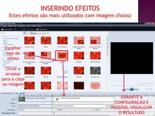 INSERINDO EFEITOS
   Estes efeitos são mais utilizados com imagem (fotos)




 Escolher
  tipo de
   efeito

  Clicar e
  arrastar
para o clipe
ou imagem

                                                  DURANTE A
                                               CONFIGURAÇÃO É
                                              POSSÍVEL VISUALIZAR
                                                 O RESULTADO
 