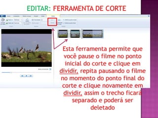 EDITAR: FERRAMENTA DE CORTE




         Esta ferramenta permite que
          você pause o filme no ponto
          inicial do corte e clique em
        dividir, repita pausando o filme
        no momento do ponto final do
         corte e clique novamente em
         dividir, assim o trecho ficará
             separado e poderá ser
                     deletado
 