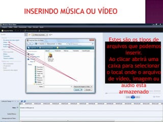 INSERINDO MÚSICA OU VÍDEO


                       Estes são os tipos de
                      arquivos que podemos
                              inserir.
                       Ao clicar abrirá uma
                      caixa para selecionar
                      o local onde o arquivo
                       de vídeo, imagem ou
                            áudio está
                           armazenado
 