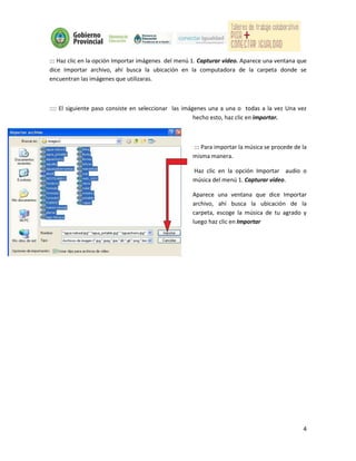 ::: Haz clic en la opción Importar imágenes del menú 1. Capturar vídeo. Aparece una ventana que
dice Importar archivo, ahí busca la ubicación en la computadora de la carpeta donde se
encuentran las imágenes que utilizaras.



:::: El siguiente paso consiste en seleccionar las imágenes una a una o todas a la vez Una vez
                                                       hecho esto, haz clic en importar.



                                                    ::: Para importar la música se procede de la
                                                    misma manera.

                                                    Haz clic en la opción Importar audio o
                                                    música del menú 1. Capturar vídeo.

                                                    Aparece una ventana que dice Importar
                                                    archivo, ahí busca la ubicación de la
                                                    carpeta, escoge la música de tu agrado y
                                                    luego haz clic en Importar




                                                                                              4
 