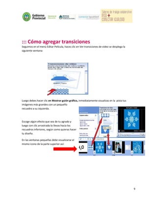 ::: Cómo agregar transiciones
Seguimos en el menú Editar Película, haces clic en Ver transiciones de video se desplega la
siguiente ventana:




Luego debes hacer clic en Mostrar guión gráfico, inmediatamente visualizas en la pista tus
imágenes más grandes con un pequeño
recuadro a su izquierda.



Escoge algún efecto que sea de tu agrado y
luego con clic arrastrado lo llevas hacia los
recuadros inferiores, según como quieras hacer
tu diseño.

En las ventanas pequeñas debe visualizarse el
mismo icono de la parte superior así:




                                                                                              9
 