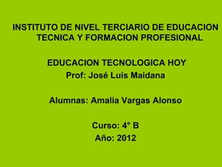 INSTITUTO DE NIVEL TERCIARIO DE EDUCACION
TECNICA Y FORMACION PROFESIONAL
EDUCACION TECNOLOGICA HOY
Prof: José Luis Maidana
Alumnas: Amalia Vargas Alonso
Curso: 4° B
Año: 2012