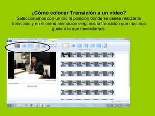 ¿Cómo colocar Transición a un video?
   Seleccionamos con un clic la posición donde se desea realizar la
transición y en el menú animación elegimos la transición que mas nos
                     guste o la que necesitamos
 