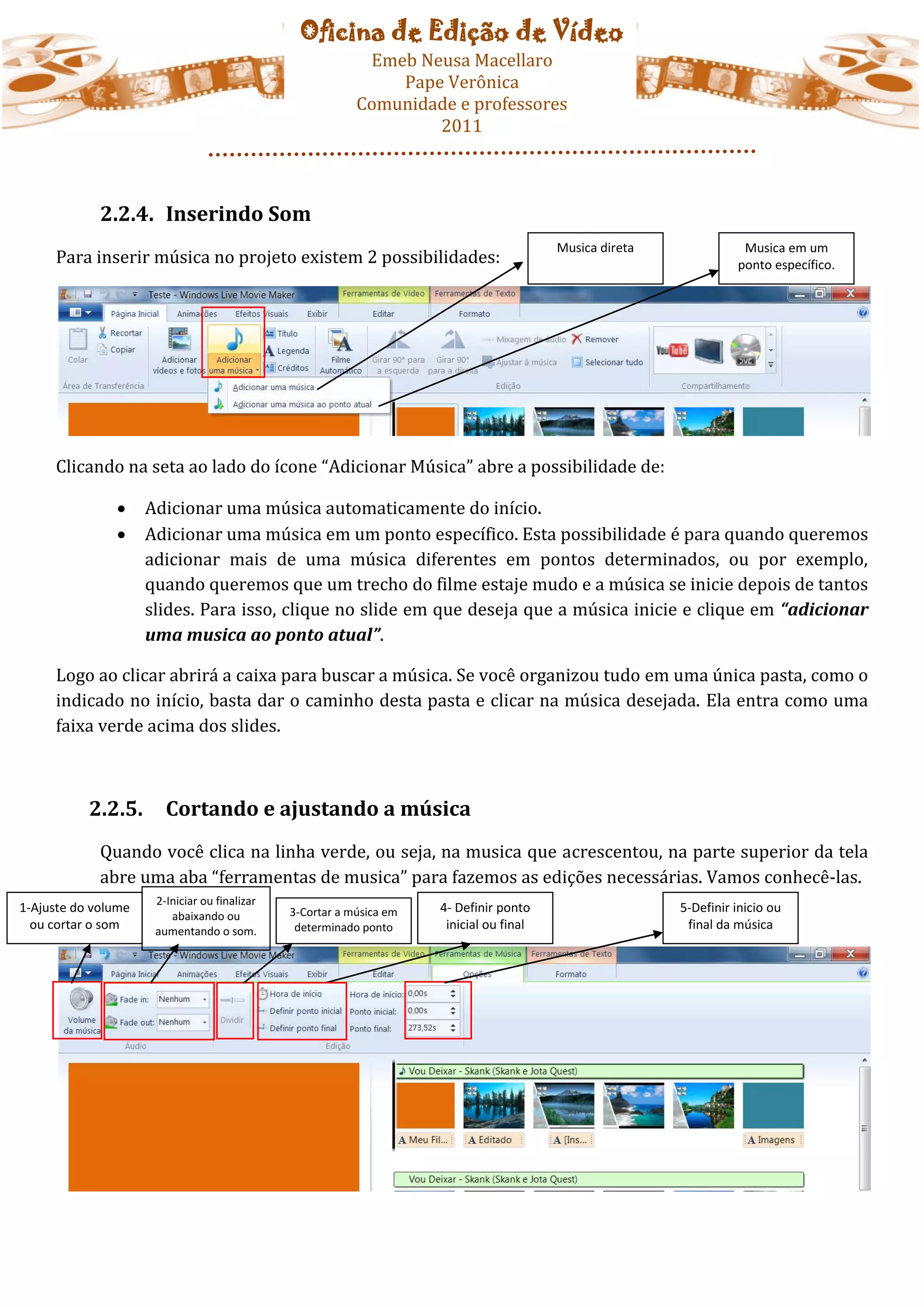 Oficina de Edição de Vídeo
                                                            Emeb Neusa Macellaro
                                                               Pape Verônica
                                                           Comunidade e professores
                                                                   2011



             2.2.4. Inserindo Som
                                                                                          Musica direta              Musica em um
     Para inserir música no projeto existem 2 possibilidades:                                                       ponto específico.




     Clicando na seta ao lado do ícone “Adicionar Música” abre a possibilidade de:

                    Adicionar uma música automaticamente do início.
                    Adicionar uma música em um ponto específico. Esta possibilidade é para quando queremos
                     adicionar mais de uma música diferentes em pontos determinados, ou por exemplo,
                     quando queremos que um trecho do filme estaje mudo e a música se inicie depois de tantos
                     slides. Para isso, clique no slide em que deseja que a música inicie e clique em “adicionar
                     uma musica ao ponto atual”.

     Logo ao clicar abrirá a caixa para buscar a música. Se você organizou tudo em uma única pasta, como o
     indicado no início, basta dar o caminho desta pasta e clicar na música desejada. Ela entra como uma
     faixa verde acima dos slides.



           2.2.5.       Cortando e ajustando a música
             Quando você clica na linha verde, ou seja, na musica que acrescentou, na parte superior da tela
             abre uma aba “ferramentas de musica” para fazemos as edições necessárias. Vamos conhecê-las.
                      2-Iniciar ou finalizar
1-Ajuste do volume                             3-Cortar a música em   4- Definir ponto                    5-Definir inicio ou
                         abaixando ou
  ou cortar o som     aumentando o som.         determinado ponto      inicial ou final                    final da música
 