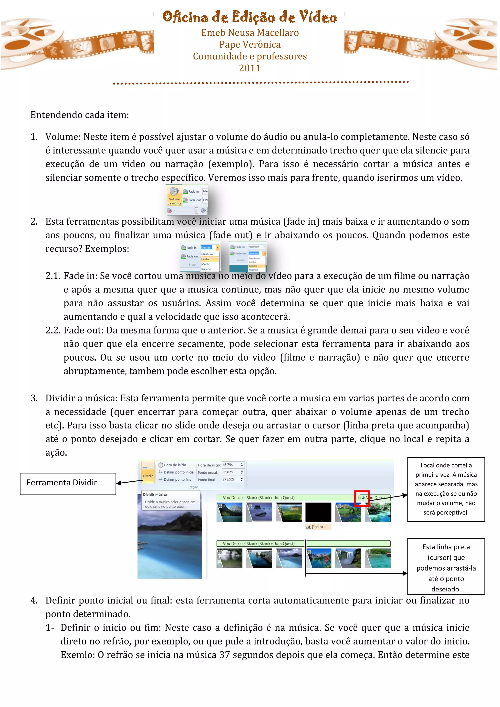 Oficina de Edição de Vídeo
                                      Emeb Neusa Macellaro
                                         Pape Verônica
                                     Comunidade e professores
                                             2011



Entendendo cada item:

1. Volume: Neste item é possível ajustar o volume do áudio ou anula-lo completamente. Neste caso só
   é interessante quando você quer usar a música e em determinado trecho quer que ela silencie para
   execução de um vídeo ou narração (exemplo). Para isso é necessário cortar a música antes e
   silenciar somente o trecho específico. Veremos isso mais para frente, quando iserirmos um vídeo.



2. Esta ferramentas possibilitam você iniciar uma música (fade in) mais baixa e ir aumentando o som
   aos poucos, ou finalizar uma música (fade out) e ir abaixando os poucos. Quando podemos este
   recurso? Exemplos:

    2.1. Fade in: Se você cortou uma musica no meio do vídeo para a execução de um filme ou narração
         e após a mesma quer que a musica continue, mas não quer que ela inicie no mesmo volume
         para não assustar os usuários. Assim você determina se quer que inicie mais baixa e vai
         aumentando e qual a velocidade que isso acontecerá.
    2.2. Fade out: Da mesma forma que o anterior. Se a musica é grande demai para o seu video e você
         não quer que ela encerre secamente, pode selecionar esta ferramenta para ir abaixando aos
         poucos. Ou se usou um corte no meio do video (filme e narração) e não quer que encerre
         abruptamente, tambem pode escolher esta opção.

3. Dividir a música: Esta ferramenta permite que você corte a musica em varias partes de acordo com
   a necessidade (quer encerrar para começar outra, quer abaixar o volume apenas de um trecho
   etc). Para isso basta clicar no slide onde deseja ou arrastar o cursor (linha preta que acompanha)
   até o ponto desejado e clicar em cortar. Se quer fazer em outra parte, clique no local e repita a
   ação.
                                                                                          Local onde cortei a
                                                                                        primeira vez. A música
Ferramenta Dividir                                                                      aparece separada, mas
                                                                                        na execução se eu não
                                                                                         mudar o volume, não
                                                                                           será perceptível.




                                                                                          Esta linha preta
                                                                                           (cursor) que
                                                                                        podemos arrastá-la
                                                                                            até o ponto
                                                                                             desejado.
4. Definir ponto inicial ou final: esta ferramenta corta automaticamente para iniciar ou finalizar no
   ponto determinado.
   1- Definir o inicio ou fim: Neste caso a definição é na música. Se você quer que a música inicie
      direto no refrão, por exemplo, ou que pule a introdução, basta você aumentar o valor do inicio.
      Exemlo: O refrão se inicia na música 37 segundos depois que ela começa. Então determine este
 