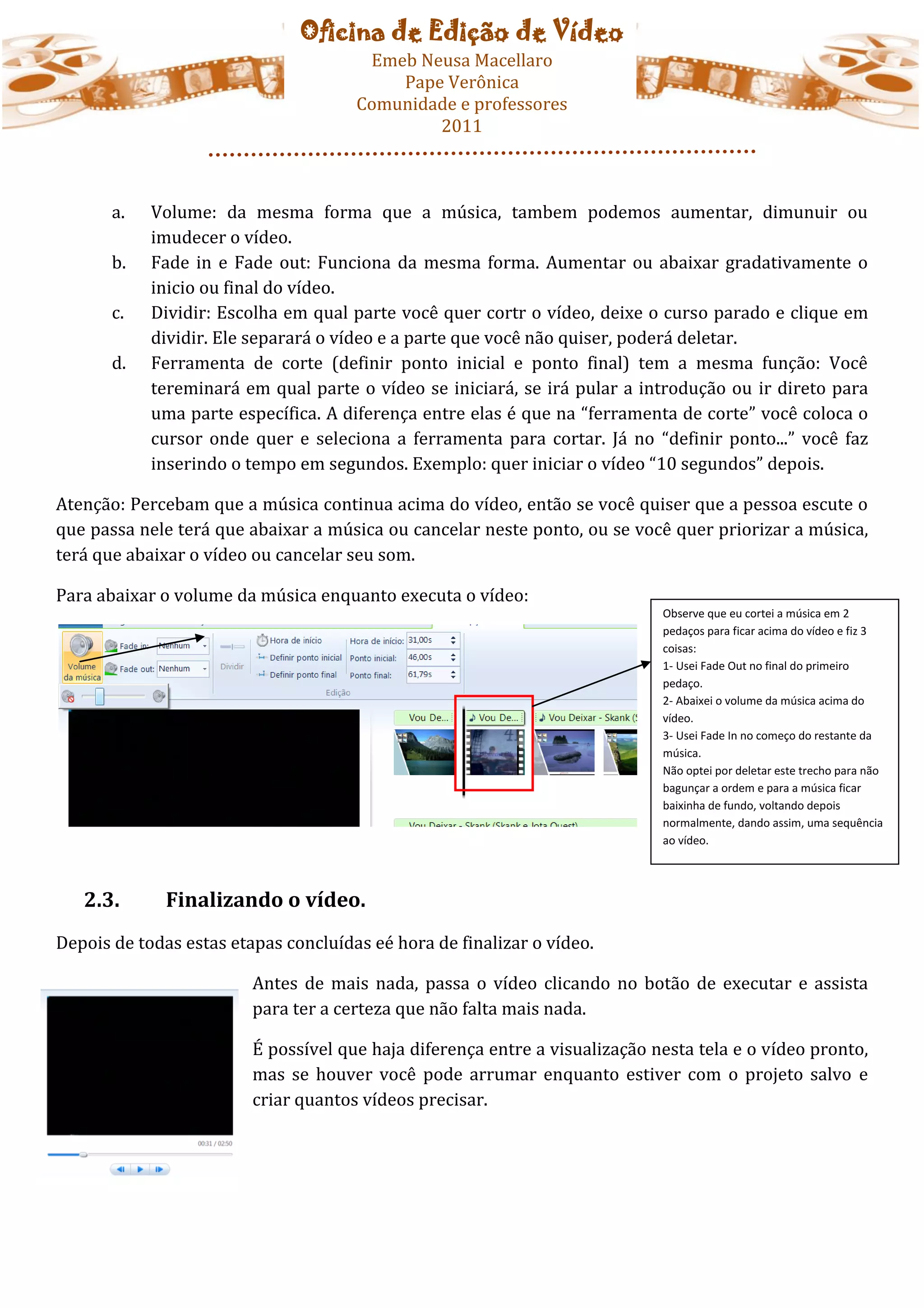 Oficina de Edição de Vídeo
                                       Emeb Neusa Macellaro
                                          Pape Verônica
                                      Comunidade e professores
                                              2011



       a.   Volume: da mesma forma que a música, tambem podemos aumentar, dimunuir ou
            imudecer o vídeo.
       b.   Fade in e Fade out: Funciona da mesma forma. Aumentar ou abaixar gradativamente o
            inicio ou final do vídeo.
       c.   Dividir: Escolha em qual parte você quer cortr o vídeo, deixe o curso parado e clique em
            dividir. Ele separará o vídeo e a parte que você não quiser, poderá deletar.
       d.   Ferramenta de corte (definir ponto inicial e ponto final) tem a mesma função: Você
            tereminará em qual parte o vídeo se iniciará, se irá pular a introdução ou ir direto para
            uma parte específica. A diferença entre elas é que na “ferramenta de corte” você coloca o
            cursor onde quer e seleciona a ferramenta para cortar. Já no “definir ponto...” você faz
            inserindo o tempo em segundos. Exemplo: quer iniciar o vídeo “10 segundos” depois.

Atenção: Percebam que a música continua acima do vídeo, então se você quiser que a pessoa escute o
que passa nele terá que abaixar a música ou cancelar neste ponto, ou se você quer priorizar a música,
terá que abaixar o vídeo ou cancelar seu som.

Para abaixar o volume da música enquanto executa o vídeo:
                                                                             Observe que eu cortei a música em 2
                                                                             pedaços para ficar acima do vídeo e fiz 3
                                                                             coisas:
                                                                             1- Usei Fade Out no final do primeiro
                                                                             pedaço.
                                                                             2- Abaixei o volume da música acima do
                                                                             vídeo.
                                                                             3- Usei Fade In no começo do restante da
                                                                             música.
                                                                             Não optei por deletar este trecho para não
                                                                             bagunçar a ordem e para a música ficar
                                                                             baixinha de fundo, voltando depois
                                                                             normalmente, dando assim, uma sequência
                                                                             ao vídeo.




   2.3.       Finalizando o vídeo.
Depois de todas estas etapas concluídas eé hora de finalizar o vídeo.

                         Antes de mais nada, passa o vídeo clicando no botão de executar e assista
                         para ter a certeza que não falta mais nada.

                         É possível que haja diferença entre a visualização nesta tela e o vídeo pronto,
                         mas se houver você pode arrumar enquanto estiver com o projeto salvo e
                         criar quantos vídeos precisar.
 