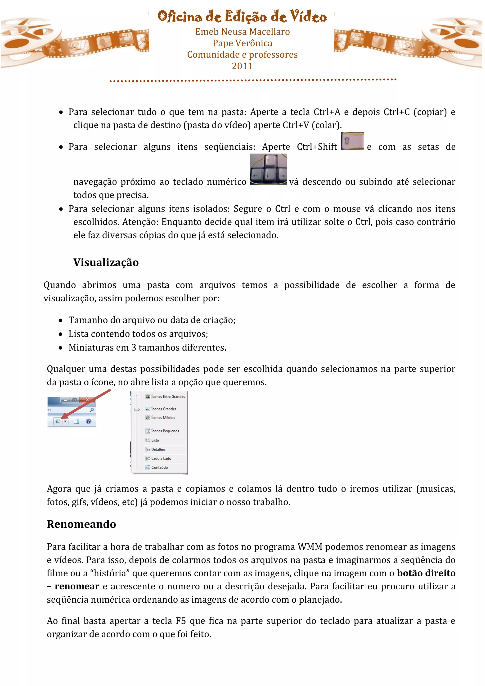 Oficina de Edição de Vídeo
                                   Emeb Neusa Macellaro
                                      Pape Verônica
                                  Comunidade e professores
                                          2011



    Para selecionar tudo o que tem na pasta: Aperte a tecla Ctrl+A e depois Ctrl+C (copiar) e
      clique na pasta de destino (pasta do vídeo) aperte Ctrl+V (colar).

    Para selecionar alguns itens seqüenciais: Aperte Ctrl+Shift             e com as setas de


      navegação próximo ao teclado numérico               vá descendo ou subindo até selecionar
      todos que precisa.
    Para selecionar alguns itens isolados: Segure o Ctrl e com o mouse vá clicando nos itens
      escolhidos. Atenção: Enquanto decide qual item irá utilizar solte o Ctrl, pois caso contrário
      ele faz diversas cópias do que já está selecionado.

      Visualização
Quando abrimos uma pasta com arquivos temos a possibilidade de escolher a forma de
visualização, assim podemos escolher por:

   Tamanho do arquivo ou data de criação;
   Lista contendo todos os arquivos;
   Miniaturas em 3 tamanhos diferentes.

Qualquer uma destas possibilidades pode ser escolhida quando selecionamos na parte superior
da pasta o ícone, no abre lista a opção que queremos.




Agora que já criamos a pasta e copiamos e colamos lá dentro tudo o iremos utilizar (musicas,
fotos, gifs, vídeos, etc) já podemos iniciar o nosso trabalho.

Renomeando
Para facilitar a hora de trabalhar com as fotos no programa WMM podemos renomear as imagens
e vídeos. Para isso, depois de colarmos todos os arquivos na pasta e imaginarmos a seqüência do
filme ou a “história” que queremos contar com as imagens, clique na imagem com o botão direito
– renomear e acrescente o numero ou a descrição desejada. Para facilitar eu procuro utilizar a
seqüência numérica ordenando as imagens de acordo com o planejado.

Ao final basta apertar a tecla F5 que fica na parte superior do teclado para atualizar a pasta e
organizar de acordo com o que foi feito.
 